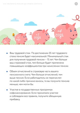 КАК УВЕЛИЧИТЬ ПЕНСИЮ ДО УРОВНЯ ЗАРПЛАТЫ 10
Ваш трудовой стаж. По достижении 35 лет трудового
стажа пенсия будет максимальной. Минимальный стаж
для получения трудовой пенсии – 15 лет. Чем больше
ваш страховой стаж, тем больше будет применено
повышающих коэффициентов при начислении пенсии.
Объем отчислений в страховую часть вашего
пенсионного счета. Чем больше отчислений, тем
выше пенсия. Если работодатель не перечислял
по какой-либо причине взносы, то вы получите пенсию
меньше, чем могли бы.
Участие в государственных программах
софинансирования. Если принимали участие
и соблюдали все правила, получите обещанную
прибавку.
 