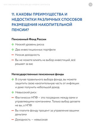 КАК УВЕЛИЧИТЬ ПЕНСИЮ ДО УРОВНЯ ЗАРПЛАТЫ 18
11. КАКОВЫ ПРЕИМУЩЕСТВА И
НЕДОСТАТКИ РАЗЛИЧНЫХ СПОСОБОВ
РАЗМЕЩЕНИЯ НАКОПИТЕЛЬНОЙ
ПЕНСИИ?	
Пенсионный Фонд России
Низкий уровень риска
Два инвестиционных портфеля
Низкая доходность
Вы не можете влиять на выбор инвестиций, всё
решают за вас
Негосударственные пенсионные фонды
В случае правильного выбора фонда, вы можете
защитить свою накопительную часть от инфляции
и даже получить небольшой доход
Невысокий риск
Фактически НПФ – это посредник между вами и
управляющими компаниями. Только выбор делаете
не вы, а НПФ
Вы платите фонду процент за управление вашими
деньгами
Доходность — невысокая
 