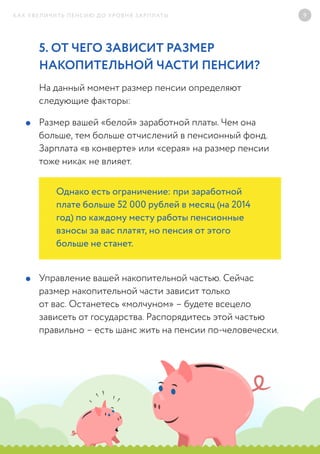 КАК УВЕЛИЧИТЬ ПЕНСИЮ ДО УРОВНЯ ЗАРПЛАТЫ 9
5. ОТ ЧЕГО ЗАВИСИТ РАЗМЕР
НАКОПИТЕЛЬНОЙ ЧАСТИ ПЕНСИИ?	
На данный момент размер пенсии определяют
следующие факторы:
Размер вашей «белой» заработной платы. Чем она
больше, тем больше отчислений в пенсионный фонд.
Зарплата «в конверте» или «серая» на размер пенсии
тоже никак не влияет.
Управление вашей накопительной частью. Сейчас
размер накопительной части зависит только
от вас. Останетесь «молчуном» – будете всецело
зависеть от государства. Распорядитесь этой частью
правильно – есть шанс жить на пенсии по-человечески.
Однако есть ограничение: при заработной
плате больше 52 000 рублей в месяц (на 2014
год) по каждому месту работы пенсионные
взносы за вас платят, но пенсия от этого
больше не станет.
 