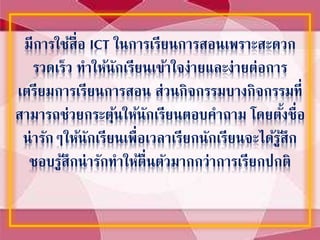 มีการใช้สื่อ ICT ในการเรียนการสอนเพราะสะดวก
รวดเร็ว ทาให้นักเรียนเข้าใจง่ายและง่ายต่อการ
เตรียมการเรียนการสอน ส่วนกิจกรรมบางกิจกรรมที่
สามารถช่วยกระตุ้นให้นักเรียนตอบคาถาม โดยตั้งชื่อ
น่ารักๆให้นักเรียนเพื่อเวลาเรียกนักเรียนจะได้รู้สึก
ชอบรู้สึกน่ารักทาให้ตื่นตัวมากกว่าการเรียกปกติ
 