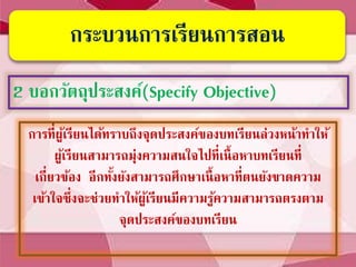 กระบวนการเรียนการสอน
2 บอกวัตถุประสงค์(Specify Objective)
การที่ผู้เรียนได้ทราบถึงจุดประสงค์ของบทเรียนล่วงหน้าทาให้
ผู้เรียนสามารถมุ่งความสนใจไปที่เนื้อหาบทเรียนที่
เกี่ยวข้อง อีกทั้งยังสามารถศึกษาเนื้อหาที่ตนยังขาดความ
เข้าใจซึ่งจะช่วยทาให้ผู้เรียนมีความรู้ความสามารถตรงตาม
จุดประสงค์ของบทเรียน
 