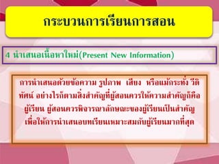 กระบวนการเรียนการสอน
4 นาเสนอเนื้อหาใหม่(Present New Information)
การนาเสนอด้วยข้อความ รูปภาพ เสียง หรือแม้กระทั่ง วีดิ
ทัศน์ อย่างไรก็ตามสิ่งสาคัญที่ผู้สอนควรให้ความสาคัญก็คือ
ผู้เรียน ผู้สอนควรพิจารณาลักษณะของผู้เรียนเป็ นสาคัญ
เพื่อให้การนาเสนอบทเรียนเหมาะสมกับผู้เรียนมากที่สุด
 