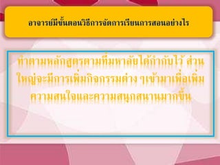 ทาตามหลักสูตรตามที่มหาลัยได้กากับไว้ ส่วน
ใหญ่จะมีการเพิ่มกิจกรรมต่างๆเข้ามาเพื่อเพิ่ม
ความสนใจและความสนุกสนานมากขึ้น
อาจารย์มีขั้นตอนวิธีการจัดการเรียนการสอนอย่างไร
 