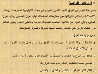 ‫االفتساضٍخ‬ ‫الؼول‬ ‫فسق‬
‫ظٙش‬‫٘زا‬‫إٌٛع‬ِٓ‫اٌفشق‬‫ٔز١غخ‬‫اٌزطٛس‬‫اٌغش٠غ‬ٟ‫ف‬‫ِغبي‬‫رىٌٕٛٛع١ب‬‫اٌّؼٍِٛبد‬ً‫ٚٚعبئ‬
‫ا٨رظب٨د‬‫ٚأؼىبط‬‫رؤص١شارٙب‬ٍٝ‫ػ‬‫ِّبسعبد‬‫إٌّظّبد‬‫ٔٙب٠خ‬ْ‫اٌمش‬ٟ‫اٌّبػ‬‫ٚثذا٠خ‬ْ‫اٌمش‬
،ٌٟ‫اٌؾب‬ٟ‫ٚاٌز‬‫رؾبٚي‬ِٓ‫خ٩ٌٙب‬‫ا٨عزغبثخ‬‫ٌزؾذ٠بد‬‫اٌؼٌّٛخ‬ٟ‫ٚرخط‬‫اٌؾذٚد‬َٛ‫ٚرم‬‫اٌؼ٩لخ‬
ٓ١‫ث‬‫أػؼبء‬‫اٌفش٠ك‬ٍٝ‫ػ‬‫ػٕبطش‬‫أعبع١خ‬‫أّ٘ٙب‬‫اٌّؼشفخ‬‫ٚاٌخجشح‬‫ٚاٌّؼٍِٛبد‬.
ِٓٚ‫ِضا٠ب‬ٖ‫٘ز‬‫اٌفشق‬:
.1‫اِىبٔ١خ‬‫ِشبسوخ‬‫اٌّؼٍِٛبد‬ٓ١‫ث‬‫أػؼبء‬‫اٌفش٠ك‬َ‫ٚارّب‬‫ا٤ػّبي‬‫ٚارخبر‬‫اٌمشاساد‬‫ػجش‬
ً‫ٚعبئ‬‫ا٨رظبي‬‫اٌّخزٍفخ‬.
.2ٜ‫٠زؼذ‬‫٘زا‬‫إٌٛع‬ًِٓ‫اٌزفبػ‬‫ٚا٨رظبي‬ٓ١‫ث‬‫أػؼبء‬‫اٌفش٠ك‬‫ؽذٚد‬ْ‫اٌضِب‬ْ‫ٚاٌّىب‬.
.3ٓ١‫رؾغ‬‫ػٍّ١خ‬‫اٌزخط١ؾ‬‫ٚاٌّشبسوخ‬‫ٚارخبر‬‫اٌمشاساد‬.
.4‫ال٩ي‬‫رؤص١ش‬‫اٌّشوض‬،ٟ‫ا٨عزّبػ‬ْ‫ٚاٌّىب‬ٟ‫ا٨عزّبػ‬.
 