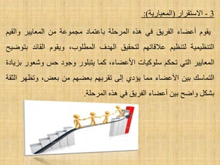 3-‫ا٨عزمشاس‬(‫اٌّؼ١بس٠خ‬):
َٛ‫٠م‬‫أػؼبء‬‫اٌفش٠ك‬ٟ‫ف‬ٖ‫٘ز‬‫اٌّشؽٍخ‬‫ثبػزّبد‬‫ِغّٛػخ‬ِٓ‫اٌّؼب٠١ش‬ُ١‫ٚاٌم‬
‫اٌزٕظ١ّ١خ‬ُ١‫ٌزٕظ‬ُٙ‫ػ٩لبر‬‫ٌزؾم١ك‬‫اٌٙذف‬،‫اٌّطٍٛة‬َٛ‫ٚ٠م‬‫اٌمبئذ‬‫ثزٛػ١ؼ‬
‫اٌّؼب٠١ش‬ٟ‫اٌز‬ُ‫رؾى‬‫عٍٛو١بد‬،‫ا٤ػؼبء‬‫وّب‬‫٠زجٍٛس‬‫ٚعٛد‬‫ؽظ‬‫ٚشؼٛس‬‫ثض٠بدح‬
‫اٌزّبعه‬ٓ١‫ث‬‫ا٤ػؼبء‬‫ِّب‬ٞ‫٠ئد‬ٌٝ‫ا‬ُٙ‫رمشث‬ُٙ‫ثؼؼ‬ِٓ،‫ثؼغ‬‫ٚرظٙش‬‫اٌضمخ‬
ً‫ثشى‬‫ٚاػؼ‬ٓ١‫ث‬‫أػؼبء‬‫اٌفش٠ك‬ٟ‫ف‬ٖ‫٘ز‬‫اٌّشؽٍخ‬.
 