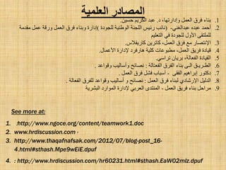 ‫الؼلوٍخ‬ ‫الوصبدز‬
.1‫د‬ ،‫ٚاداسرٙب‬ ًّ‫اٌؼ‬ ‫فشق‬ ‫ثٕبء‬.ٓ١‫ؽغ‬ ُ٠‫اٌىش‬ ‫ػجذ‬.
.2ٟٕ‫ػجذاٌغ‬ ٖ‫ػجذ‬ ‫أؽّذ‬-(‫ٌٍغٛدح‬ ‫اٌٛؽٕ١خ‬ ‫اٌٍغٕخ‬ ‫سئ١ظ‬ ‫ٔبئت‬)‫ِمذِخ‬ ًّ‫ػ‬ ‫ٚسلخ‬ ًّ‫اٌؼ‬ ‫فشق‬ ‫ٚثٕبء‬ ‫اداسح‬
ُ١ٍ‫اٌزؼ‬ ٟ‫ف‬ ‫ٌٍغٛدح‬ ‫ا٤ٚي‬ ٝ‫ٌٍٍّزم‬
.3‫وبس٠ف٩ط‬ ٓ٠‫وبرش‬ ،ًّ‫اٌؼ‬ ‫فشق‬ ‫ِغ‬ ‫ا٦ٔزظبس‬.
.4‫ا٤ػّبي‬ ‫٦داسح‬ ‫٘بسفشد‬ ‫وٍ١خ‬ ‫ِطجٛػبد‬ ،ًّ‫اٌؼ‬ ‫فش٠ك‬ ‫ل١بدح‬.
.5ٟ‫رشاع‬ ْ‫ثش٠ب‬ ،‫اٌفؼبٌخ‬ ‫اٌم١بدح‬.
.6‫اٌطـش٠ـك‬ٝ‫اٌـ‬‫ثٕبء‬‫اٌفشق‬‫بٌخ‬ّ‫ـ‬‫اٌفؼ‬:‫ٔظبئؼ‬‫ٚأعبٌ١ت‬‫ٚلٛاػذ‬.
.7‫دوزٛس‬ُ١٘‫اثشا‬ٝ‫اٌفم‬-‫أعجبة‬ً‫فش‬‫فشق‬ًّ‫اٌؼ‬.
.8ً١ٌ‫اٌذ‬ٞ‫ا٦سشبد‬‫ٌجٕبء‬‫فشق‬ًّ‫اٌؼ‬:‫ٔظبئؼ‬ٚ‫أعبٌ١ت‬‫ٚلٛاػذ‬‫ٌٍفشق‬‫اٌفؼبٌخ‬.
.9ًّ‫اٌؼ‬ ‫فش٠ك‬ ‫ثٕبء‬ ً‫ِشاؽ‬-‫اٌجشش٠خ‬ ‫اٌّٛاسد‬ ‫٦داسح‬ ٟ‫اٌؼشث‬ ٜ‫إٌّزذ‬
See more at:
1. :http://www.ngoce.org/content/teamwork1.doc
2. www.hrdiscussion.com ›
3. http://www.thaqafnafsak.com/2012/07/blog-post_16-
4.html#sthash.Mpe9wEiE.dpuf
4. : http://www.hrdiscussion.com/hr60231.html#sthash.EaW02mlz.dpuf
 