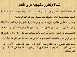 ‫الؼول‬ ‫فسق‬ ‫هٌهجٍخ‬ ‫وتطىز‬ ‫ًشأح‬
ْ‫أ‬‫اٌجذا٠خ‬‫اٌؾم١م١خ‬‫ٌظٙٛس‬‫فشق‬ًّ‫اٌؼ‬‫وبٔذ‬ٝ‫ف‬ْ‫اٌ١بثب‬‫ثؼذ‬‫أزٙبء‬‫اٌؾشة‬‫اٌؼبٌّ١خ‬
‫اٌضبٔ١خ‬‫ؽ١ش‬‫لبِذ‬ْ‫اٌ١بثب‬‫ثبػبدح‬‫ثٕبء‬‫ٔفغٙب‬‫ٚثٕبء‬‫لذسارٙب‬‫ا٨ٔزبع١خ‬.
ٚ‫لذ‬‫ثذاء‬‫رطج١ك‬ُ١٘‫ِفب‬‫اداس٠خ‬‫عذ٠ذح‬ٛ٘ٚ‫ِب‬‫٠ؼشف‬َٛ١ٌ‫ا‬‫ثبداسح‬‫اٌغٛدح‬‫اٌشبٍِخ‬
ْ‫ٚوب‬ٌٝ‫ثبٌزب‬‫رؤع١ظ‬‫فشق‬ًّ‫اٌؼ‬(‫ثظٛسرٙب‬‫ا٤ٌٚ١خ‬)ٝ‫ف‬‫رٍه‬‫اٌفزشح‬ٚ‫ِب‬‫ر٩٘ب‬
‫فبعزخذِذ‬ٝ‫ف‬ْ‫اٌ١بثب‬‫ِب‬‫٠ؼشف‬َٛ١ٌ‫ا‬ُ‫ثؤع‬‫ؽٍمبد‬‫اٌغٛدح‬(Quality Circles)
ٚٝ٘‫فشق‬ًّ‫ػ‬‫ِزخظظخ‬‫ثّٛػٛع‬ٓ١‫رؾغ‬‫عٛدح‬‫عٍؼخ‬‫ِؼ١ٕخ‬ٚ‫أ‬ً‫ؽ‬‫ِشىٍخ‬.
‫ِٕٚز‬‫رٌه‬‫إٌغبػ‬‫اصداد‬َ٩‫اٌى‬‫ؽٛي‬‫أّ٘١خ‬‫فشق‬ًّ‫اٌؼ‬ٝ‫ف‬‫رطٛ٠ش‬‫ا٤داء‬ٚٝ‫ف‬
ٓ١‫رؾغ‬‫اٌغٛدح‬ٚ‫أطجؼ‬َ‫اعزخذا‬‫فشق‬ًّ‫اٌؼ‬‫أِش‬‫شبئؼب‬‫عذا‬ٝ‫ف‬‫اٌششوبد‬ٚ
‫اٌّئعغبد‬.
 