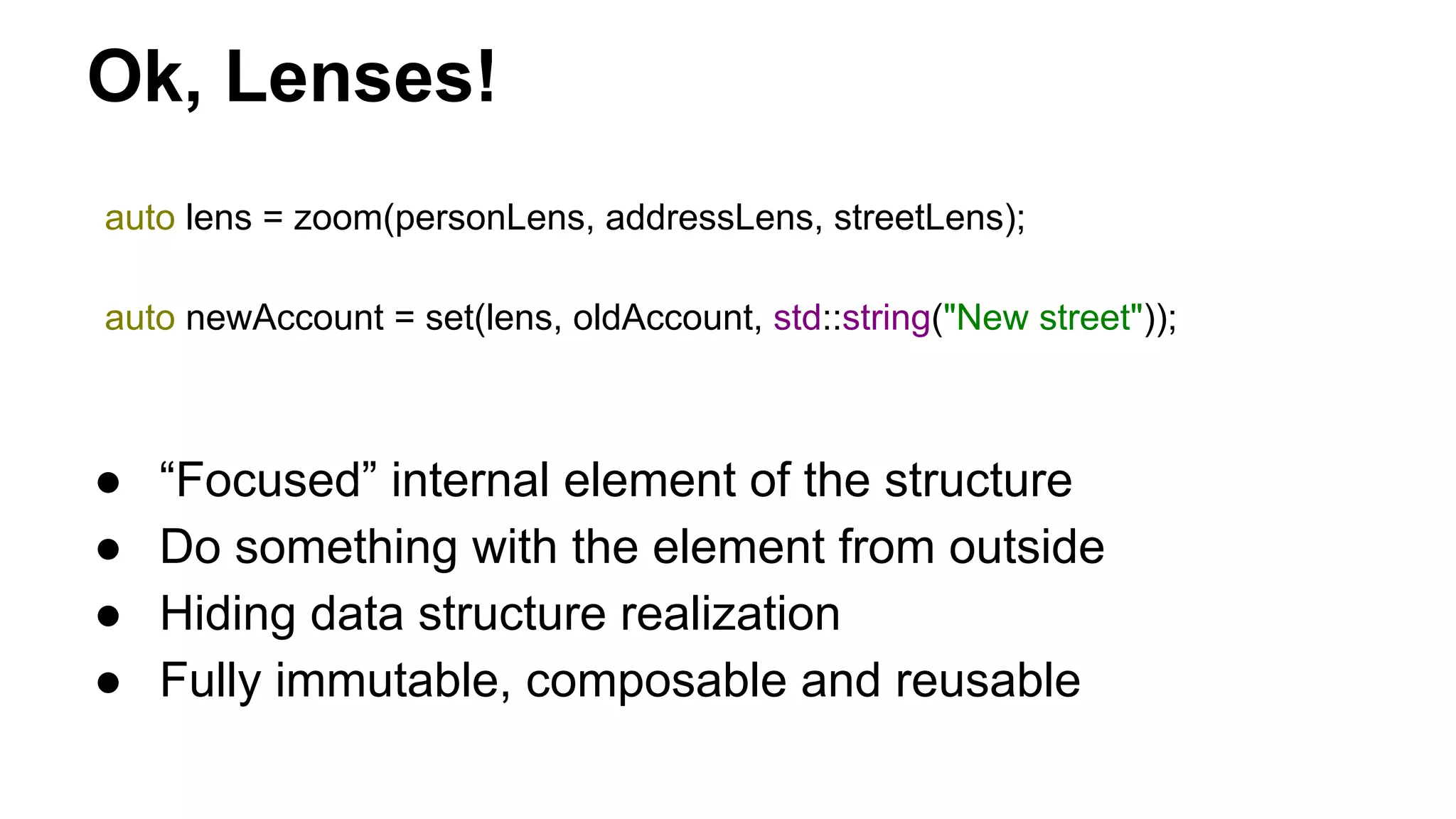 Ok, Lenses!
auto lens = zoom(personLens, addressLens, streetLens);
auto newAccount = set(lens, oldAccount, std::string("New street"));
● “Focused” internal element of the structure
● Do something with the element from outside
● Hiding data structure realization
● Fully immutable, composable and reusable
 
