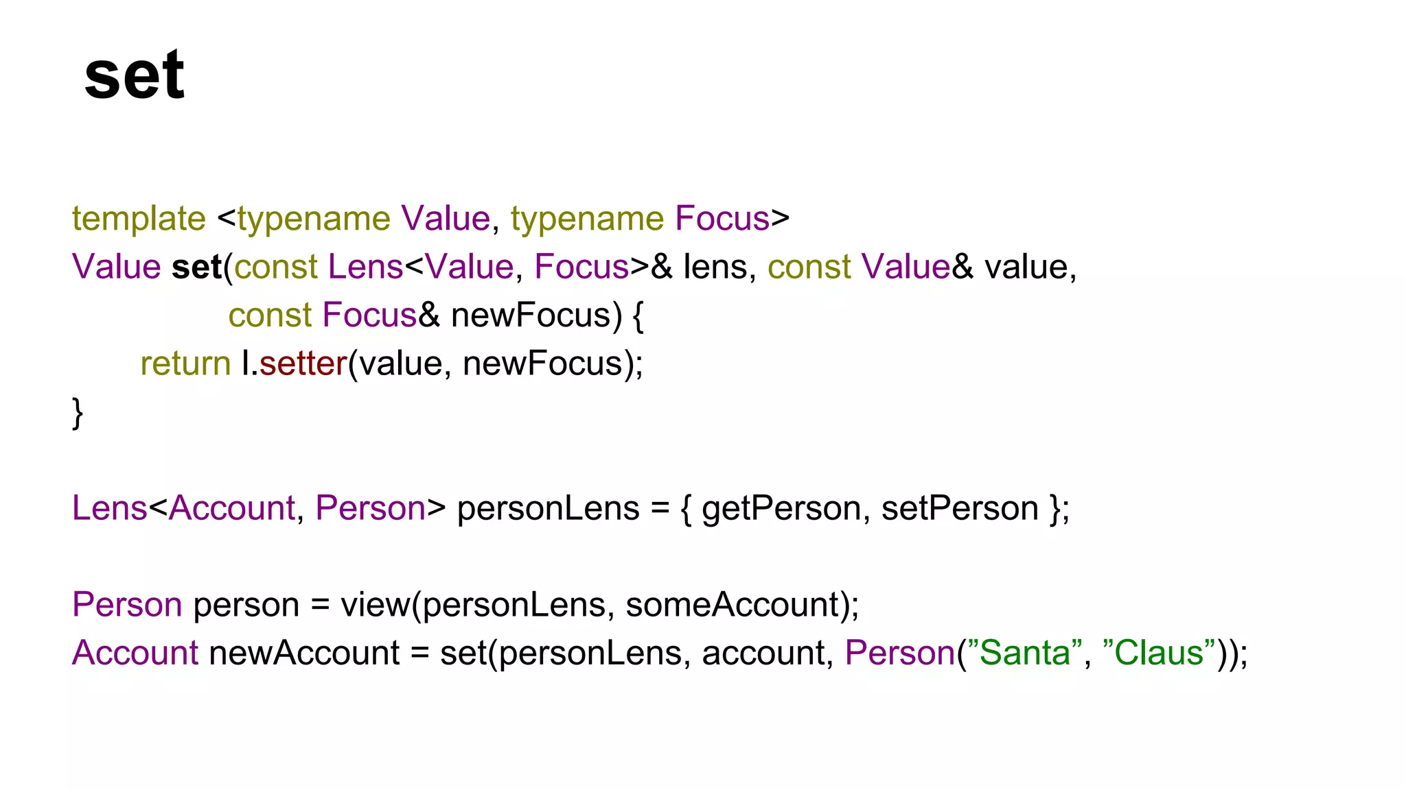 set
template <typename Value, typename Focus>
Value set(const Lens<Value, Focus>& lens, const Value& value,
const Focus& newFocus) {
return l.setter(value, newFocus);
}
Lens<Account, Person> personLens = { getPerson, setPerson };
Person person = view(personLens, someAccount);
Account newAccount = set(personLens, account, Person(”Santa”, ”Claus”));
 