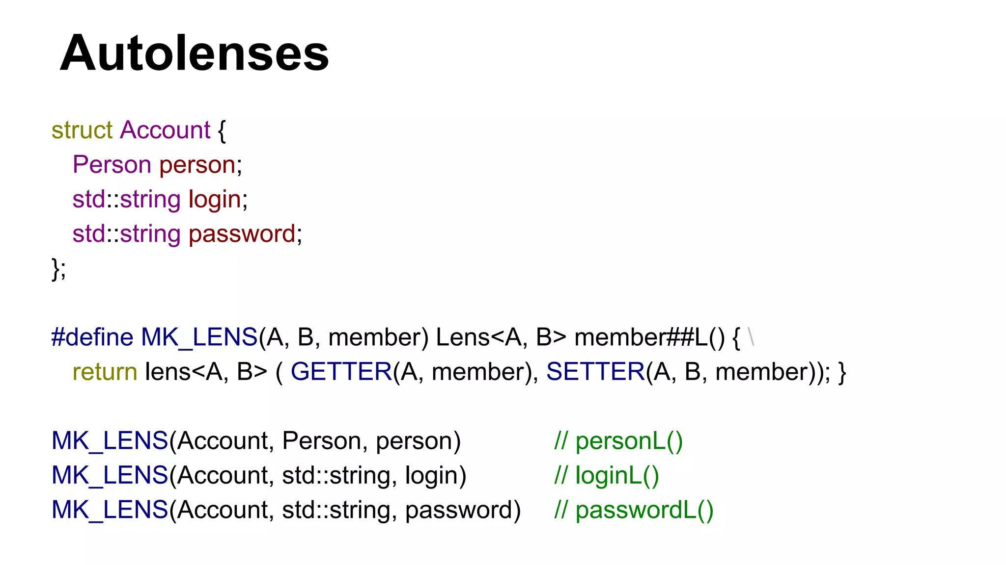 Autolenses
struct Account {
Person person;
std::string login;
std::string password;
};
#define MK_LENS(A, B, member) Lens<A, B> member##L() { 
return lens<A, B> ( GETTER(A, member), SETTER(A, B, member)); }
MK_LENS(Account, Person, person) // personL()
MK_LENS(Account, std::string, login) // loginL()
MK_LENS(Account, std::string, password) // passwordL()
 