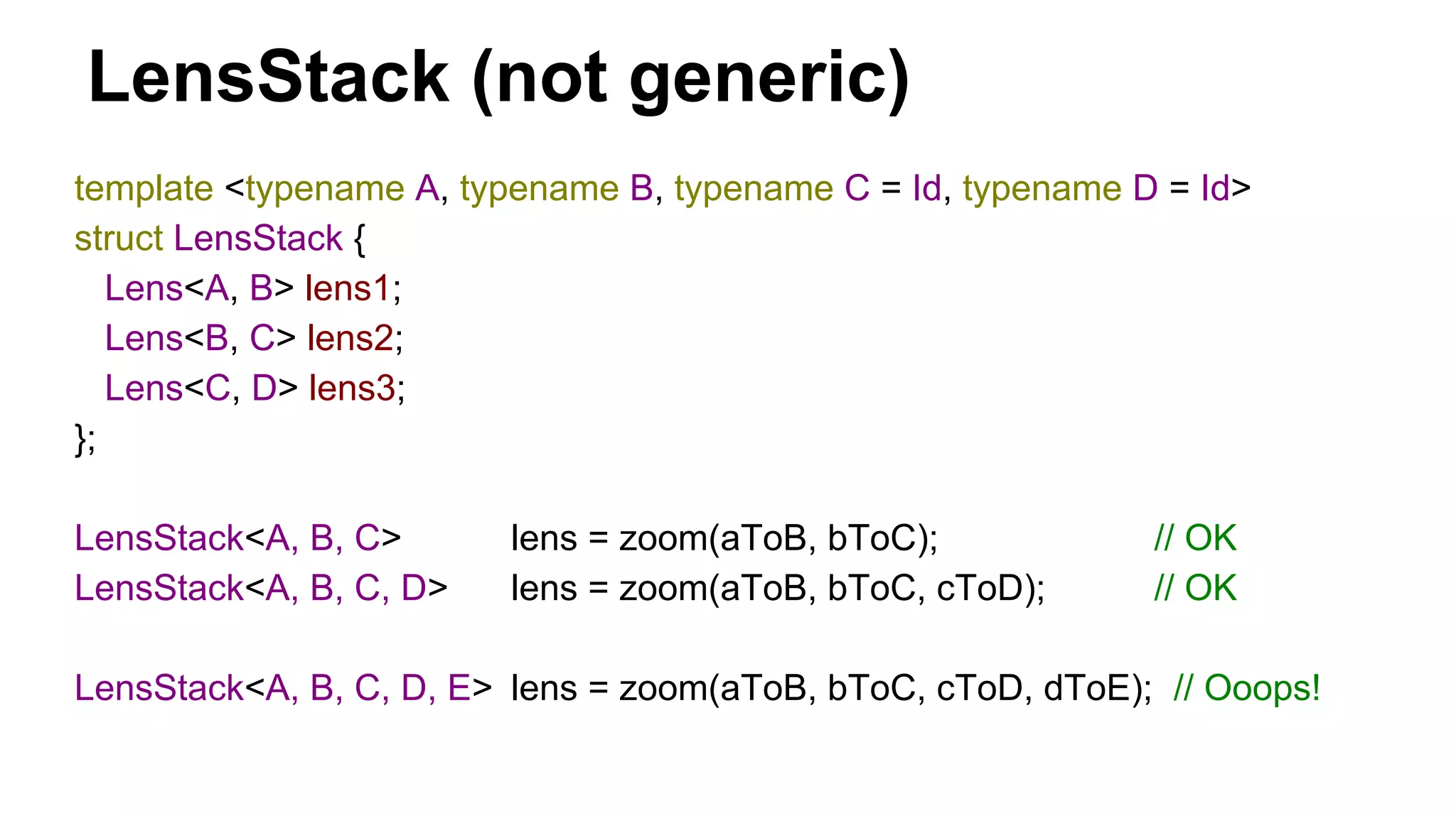 LensStack (not generic)
template <typename A, typename B, typename C = Id, typename D = Id>
struct LensStack {
Lens<A, B> lens1;
Lens<B, C> lens2;
Lens<C, D> lens3;
};
LensStack<A, B, C> lens = zoom(aToB, bToC); // OK
LensStack<A, B, C, D> lens = zoom(aToB, bToC, cToD); // OK
LensStack<A, B, C, D, E> lens = zoom(aToB, bToC, cToD, dToE); // Ooops!
 