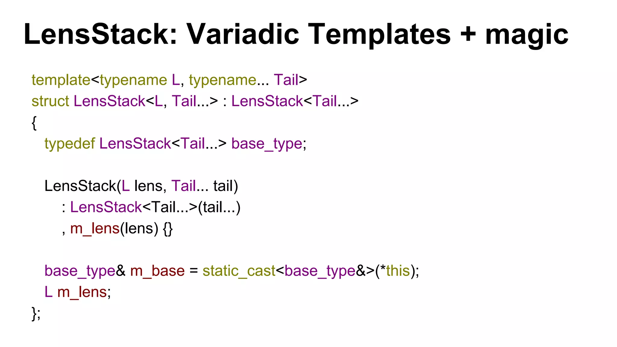 LensStack: Variadic Templates + magic
template<typename L, typename... Tail>
struct LensStack<L, Tail...> : LensStack<Tail...>
{
typedef LensStack<Tail...> base_type;
LensStack(L lens, Tail... tail)
: LensStack<Tail...>(tail...)
, m_lens(lens) {}
base_type& m_base = static_cast<base_type&>(*this);
L m_lens;
};
 