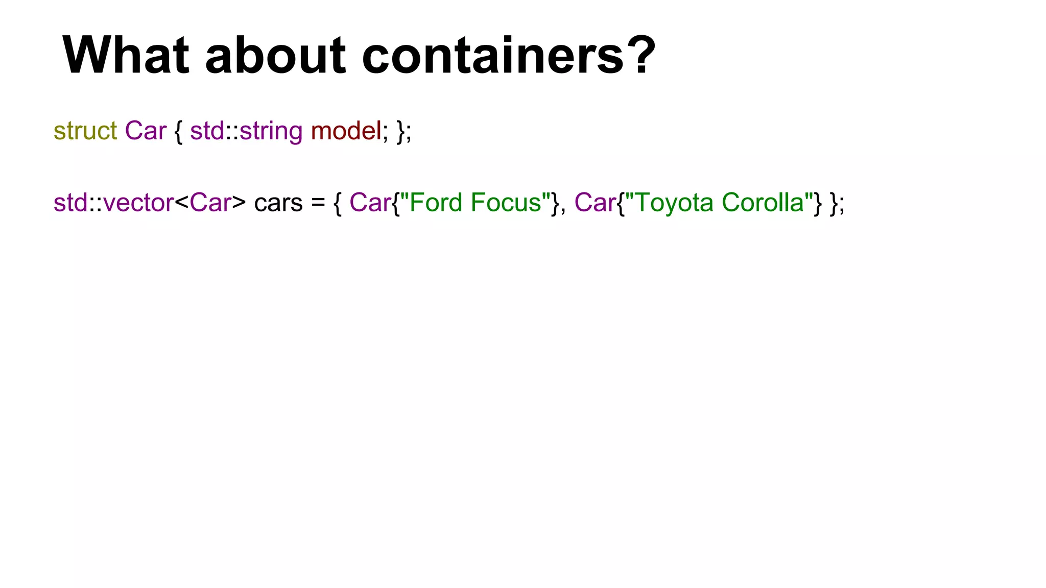 What about containers?
struct Car { std::string model; };
std::vector<Car> cars = { Car{"Ford Focus"}, Car{"Toyota Corolla"} };
 