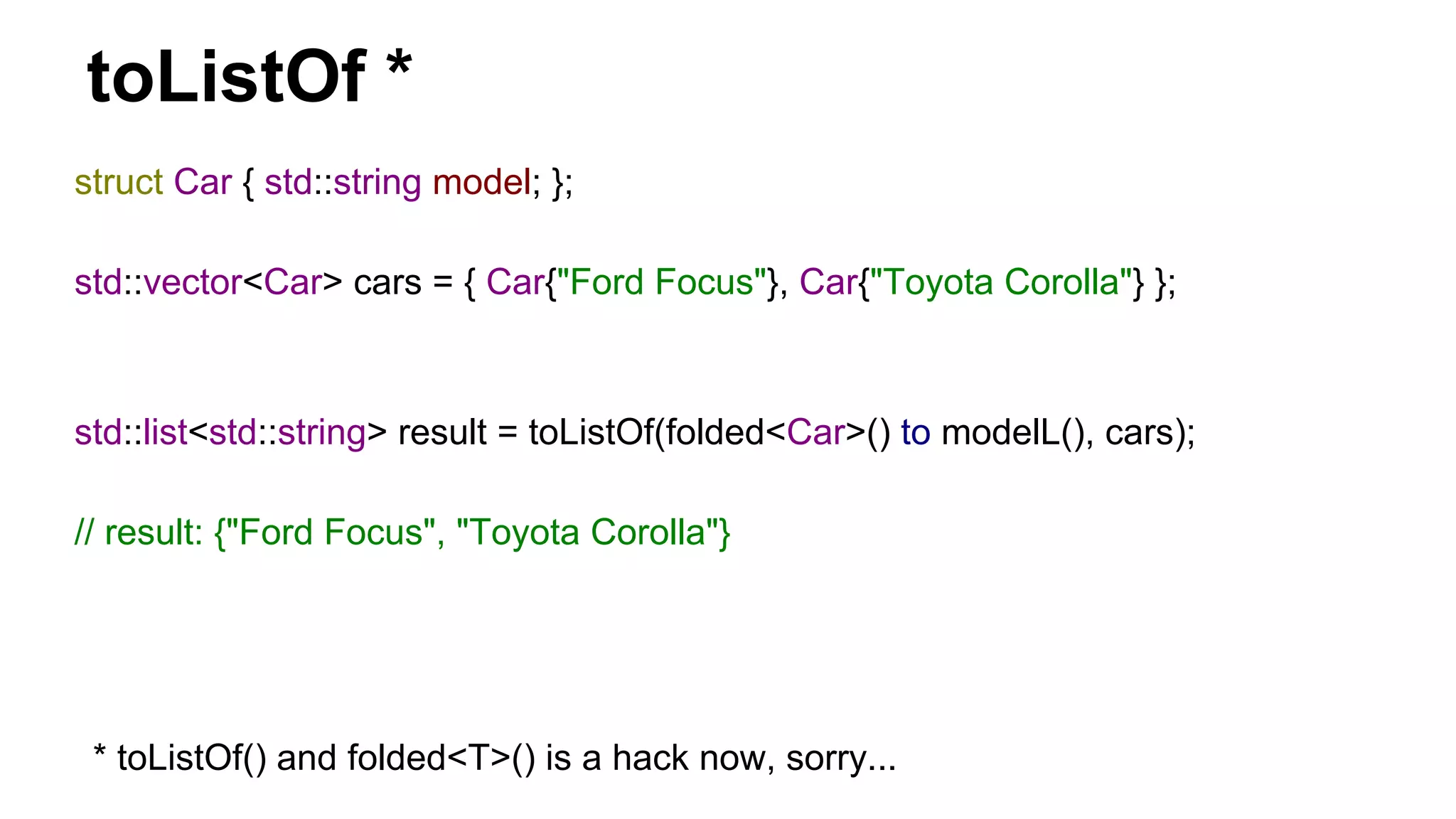 toListOf *
struct Car { std::string model; };
std::vector<Car> cars = { Car{"Ford Focus"}, Car{"Toyota Corolla"} };
std::list<std::string> result = toListOf(folded<Car>() to modelL(), cars);
// result: {"Ford Focus", "Toyota Corolla"}
* toListOf() and folded<T>() is a hack now, sorry...
 