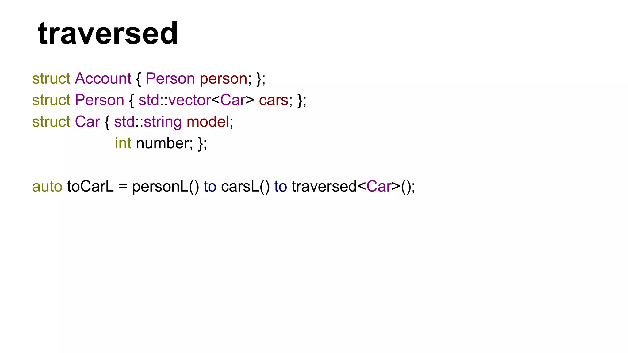 traversed
struct Account { Person person; };
struct Person { std::vector<Car> cars; };
struct Car { std::string model;
int number; };
auto toCarL = personL() to carsL() to traversed<Car>();
 