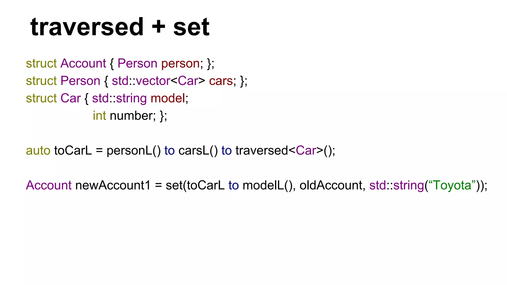 traversed + set
struct Account { Person person; };
struct Person { std::vector<Car> cars; };
struct Car { std::string model;
int number; };
auto toCarL = personL() to carsL() to traversed<Car>();
Account newAccount1 = set(toCarL to modelL(), oldAccount, std::string(“Toyota”));
 