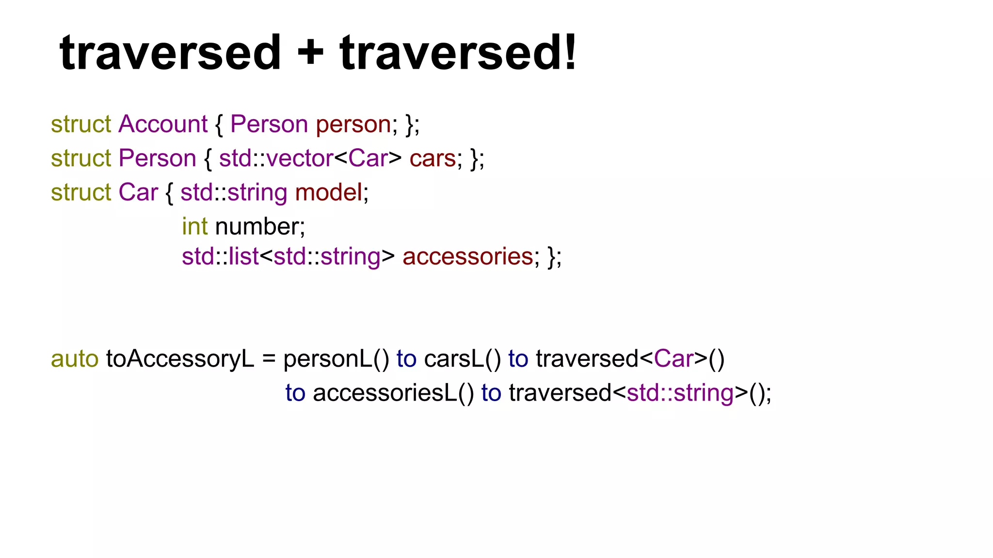 traversed + traversed!
struct Account { Person person; };
struct Person { std::vector<Car> cars; };
struct Car { std::string model;
int number;
std::list<std::string> accessories; };
auto toAccessoryL = personL() to carsL() to traversed<Car>()
to accessoriesL() to traversed<std::string>();
 