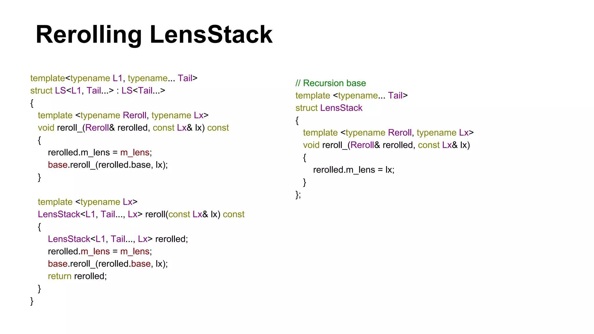 Rerolling LensStack
template<typename L1, typename... Tail>
struct LS<L1, Tail...> : LS<Tail...>
{
template <typename Reroll, typename Lx>
void reroll_(Reroll& rerolled, const Lx& lx) const
{
rerolled.m_lens = m_lens;
base.reroll_(rerolled.base, lx);
}
template <typename Lx>
LensStack<L1, Tail..., Lx> reroll(const Lx& lx) const
{
LensStack<L1, Tail..., Lx> rerolled;
rerolled.m_lens = m_lens;
base.reroll_(rerolled.base, lx);
return rerolled;
}
}
// Recursion base
template <typename... Tail>
struct LensStack
{
template <typename Reroll, typename Lx>
void reroll_(Reroll& rerolled, const Lx& lx)
{
rerolled.m_lens = lx;
}
};
 