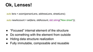 Ok, Lenses!
auto lens = zoom(personLens, addressLens, streetLens);
auto newAccount = set(lens, oldAccount, std::string("New street"));
● “Focused” internal element of the structure
● Do something with the element from outside
● Hiding data structure realization
● Fully immutable, composable and reusable
 