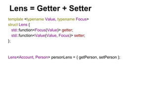 template <typename Value, typename Focus>
struct Lens {
std::function<Focus(Value)> getter;
std::function<Value(Value, Focus)> setter;
};
Lens<Account, Person> personLens = { getPerson, setPerson };
Lens = Getter + Setter
 