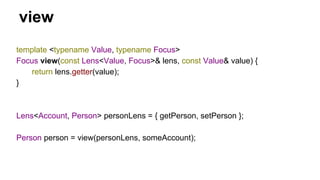 view
template <typename Value, typename Focus>
Focus view(const Lens<Value, Focus>& lens, const Value& value) {
return lens.getter(value);
}
Lens<Account, Person> personLens = { getPerson, setPerson };
Person person = view(personLens, someAccount);
 