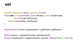 set
template <typename Value, typename Focus>
Value set(const Lens<Value, Focus>& lens, const Value& value,
const Focus& newFocus) {
return l.setter(value, newFocus);
}
Lens<Account, Person> personLens = { getPerson, setPerson };
Person person = view(personLens, someAccount);
Account newAccount = set(personLens, account, Person(”Santa”, ”Claus”));
 