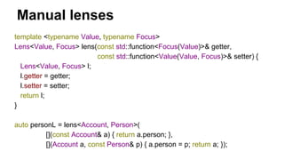 Manual lenses
template <typename Value, typename Focus>
Lens<Value, Focus> lens(const std::function<Focus(Value)>& getter,
const std::function<Value(Value, Focus)>& setter) {
Lens<Value, Focus> l;
l.getter = getter;
l.setter = setter;
return l;
}
auto personL = lens<Account, Person>(
[](const Account& a) { return a.person; },
[](Account a, const Person& p) { a.person = p; return a; });
 