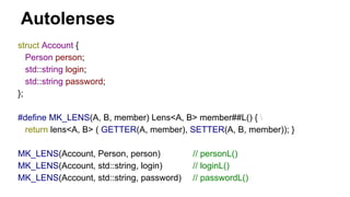 Autolenses
struct Account {
Person person;
std::string login;
std::string password;
};
#define MK_LENS(A, B, member) Lens<A, B> member##L() { 
return lens<A, B> ( GETTER(A, member), SETTER(A, B, member)); }
MK_LENS(Account, Person, person) // personL()
MK_LENS(Account, std::string, login) // loginL()
MK_LENS(Account, std::string, password) // passwordL()
 