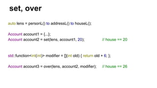 set, over
auto lens = personL() to addressL() to houseL();
Account account1 = {...};
Account account2 = set(lens, account1, 20); // house == 20
std::function<int(int)> modifier = [](int old) { return old + 6; };
Account account3 = over(lens, account2, modifier); // house == 26
 