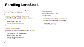 Rerolling LensStack
template<typename L1, typename... Tail>
struct LS<L1, Tail...> : LS<Tail...>
{
template <typename Reroll, typename Lx>
void reroll_(Reroll& rerolled, const Lx& lx) const
{
rerolled.m_lens = m_lens;
base.reroll_(rerolled.base, lx);
}
template <typename Lx>
LensStack<L1, Tail..., Lx> reroll(const Lx& lx) const
{
LensStack<L1, Tail..., Lx> rerolled;
rerolled.m_lens = m_lens;
base.reroll_(rerolled.base, lx);
return rerolled;
}
}
// Recursion base
template <typename... Tail>
struct LensStack
{
template <typename Reroll, typename Lx>
void reroll_(Reroll& rerolled, const Lx& lx)
{
rerolled.m_lens = lx;
}
};
 