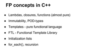FP concepts in C++
● Lambdas, closures, functions (almost pure)
● Immutability, POD-types
● Templates - pure functional language
● FTL - Functional Template Library
● Initialization lists
● for_each(), recursion
 