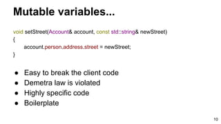 10
void setStreet(Account& account, const std::string& newStreet)
{
account.person.address.street = newStreet;
}
Mutable variables...
● Easy to break the client code
● Demetra law is violated
● Highly specific code
● Boilerplate
 