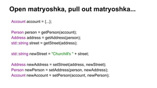 Open matryoshka, pull out matryoshka...
Account account = {...};
Person person = getPerson(account);
Address address = getAddress(person);
std::string street = getStreet(address);
std::string newStreet = "Churchill's " + street;
Address newAddress = setStreet(address, newStreet);
Person newPerson = setAddress(person, newAddress);
Account newAccount = setPerson(account, newPerson);
 