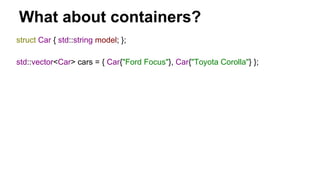 What about containers?
struct Car { std::string model; };
std::vector<Car> cars = { Car{"Ford Focus"}, Car{"Toyota Corolla"} };
 