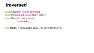 traversed
struct Account { Person person; };
struct Person { std::vector<Car> cars; };
struct Car { std::string model;
int number; };
auto toCarL = personL() to carsL() to traversed<Car>();
 