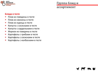 Группа блюд и
ассортимент
Блюда в тесте
 Плов из говядины в тесте
 Плов из свинины в тесте
 Плов из курицы в тесте
 Капуста с сосисками в тесте
 Капуста с сардельками в тесте
 Жаркое из говядины в тесте
 Картофель с грибами в тесте
 Картофель с сосисками в тесте
 Картофель с колбасками в тесте
 