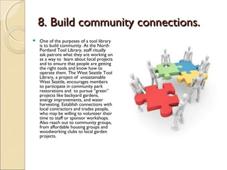 8. Build community connections.8. Build community connections.
 One of the purposes of a tool library
is to build community. At the North
Portland Tool Library, staff ritually
ask patrons what they are working on
as a way to learn about local projects
and to ensure that people are getting
the right tools and know how to
operate them. The West Seattle Tool
Library, a project of unsastainable
West Seattle, encourages members
to participate in community park
restorations and to pursue “green”
projects like backyard gardens,
energy improvements, and water
harvesting. Establish connections with
local contractors and trades people,
who may be willing to volunteer their
time to staff or sponsor workshops.
Also reach out to community groups,
from affordable housing groups and
woodworking clubs to local garden
projects.
 