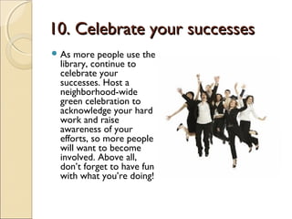 10. Celebrate your successes10. Celebrate your successes
 As more people use the
library, continue to
celebrate your
successes. Host a
neighborhood-wide
green celebration to
acknowledge your hard
work and raise
awareness of your
efforts, so more people
will want to become
involved. Above all,
don’t forget to have fun
with what you’re doing!
 