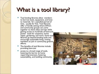 What is a tool library?What is a tool library?
 Tool lending libraries allow members
to borrow tools, equipment, and how-
to materials for a specified period of
time, usually for free. Tool libraries
offer a friendly setting where DIYers
and community groups can come
together to share ideas and tips while
gaining access to hundreds of hand and
power tools for carpentry, home
repair, gardening, and more. Some tool
libraries go beyond lending tools and
encourage sustainable living, inviting
members to join in community greening
efforts.
 The benefits of tool libraries include
providing low-cost
 access to a broad range of tools,
lowering the barrier to home
repair/improvement, fostering
sustainability, and building community.
 