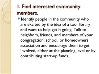1. Find interested community1. Find interested community
members.members.
Identify people in the community who
are excited by the idea of a tool library
and want to help get it going. Talk to
neighbors, friends, and members of your
congregation, school, or homeowners
association and encourage them to get
involved, either at the planning level or by
contributing start-up funds.
 