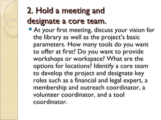 2. Hold a meeting and2. Hold a meeting and
designate a core team.designate a core team.
At your first meeting, discuss your vision for
the library as well as the project’s basic
parameters. How many tools do you want
to offer at first? Do you want to provide
workshops or workspace? What are the
options for locations? Identify a core team
to develop the project and designate key
roles such as a financial and legal expert, a
membership and outreach coordinator, a
volunteer coordinator, and a tool
coordinator.
 