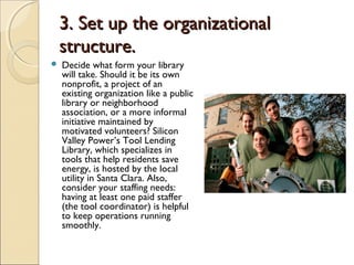 3. Set up the organizational3. Set up the organizational
structure.structure.
 Decide what form your library
will take. Should it be its own
nonprofit, a project of an
existing organization like a public
library or neighborhood
association, or a more informal
initiative maintained by
motivated volunteers? Silicon
Valley Power’s Tool Lending
Library, which specializes in
tools that help residents save
energy, is hosted by the local
utility in Santa Clara. Also,
consider your staffing needs:
having at least one paid staffer
(the tool coordinator) is helpful
to keep operations running
smoothly.
 