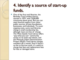 4. Identify a source of start-up4. Identify a source of start-up
funds.funds.
 One of the first tool libraries, the
Berkeley Tool Lending Library,
started in 1979 with a $30,000
community block grant. But you can
seek financial support from other
public sources, private foundations,
businesses, and individuals. To cover
ongoing costs, some tool libraries
charge a small membership fee,
although most are free of charge.
The West Seattle Tool Library offers
“pay-what-you-can” community
access to its tools and classes, and
the Missoula Urban Demonstration
Project (MUD) Tool Library charges
members $5 a month. Even if there’s
no fee to borrow tools, it’s useful to
charge late fees and replacement fees
for lost or damaged items.
 