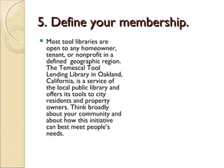 5. Define your membership.5. Define your membership.
 Most tool libraries are
open to any homeowner,
tenant, or nonprofit in a
defined geographic region.
The Temescal Tool
Lending Library in Oakland,
California, is a service of
the local public library and
offers its tools to city
residents and property
owners. Think broadly
about your community and
about how this initiative
can best meet people’s
needs.
 