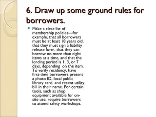 6. Draw up some ground rules for6. Draw up some ground rules for
borrowers.borrowers.
 Make a clear list of
membership policies—for
example, that all borrowers
must be at least 18 years old,
that they must sign a liability
release form, that they can
borrow no more than eight
items at a time, and that the
lending period is 1, 3, or 7
days, depending on the item.
To verify residency, have
first-time borrowers present
a photo ID, local public
library card, and recent utility
bill in their name. For certain
tools, such as shop
equipment available for on-
site use, require borrowers
to attend safety workshops.
 