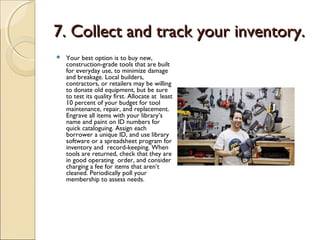 7. Collect and track your inventory.7. Collect and track your inventory.
 Your best option is to buy new,
construction-grade tools that are built
for everyday use, to minimize damage
and breakage. Local builders,
contractors, or retailers may be willing
to donate old equipment, but be sure
to test its quality first. Allocate at least
10 percent of your budget for tool
maintenance, repair, and replacement.
Engrave all items with your library’s
name and paint on ID numbers for
quick cataloguing. Assign each
borrower a unique ID, and use library
software or a spreadsheet program for
inventory and record-keeping. When
tools are returned, check that they are
in good operating order, and consider
charging a fee for items that aren’t
cleaned. Periodically poll your
membership to assess needs.
 