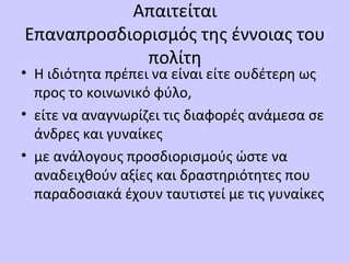 Απαιτείται
Επαναπροσδιορισμός της έννοιας του
πολίτη
• Η ιδιότητα πρέπει να είναι είτε ουδέτερη ως
προς το κοινωνικό φύλο,
• είτε να αναγνωρίζει τις διαφορές ανάμεσα σε
άνδρες και γυναίκες
• με ανάλογους προσδιορισμούς ώστε να
αναδειχθούν αξίες και δραστηριότητες που
παραδοσιακά έχουν ταυτιστεί με τις γυναίκες
 