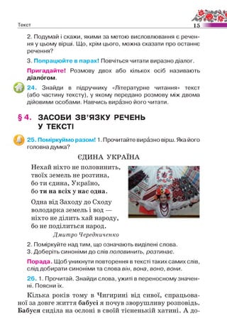 Текст 15
2. Подумай і скажи, якими за метою висловлювання є речен­
ня у цьому вірші. Що, крім цього, можна сказати про останнє
речення?
3. Попрацюйте в парах! Повчіться читати виразно діалог.
Пригадайте! Розмову двох або кількох осіб називають
діалогом.
24. Знайди в підручнику «Літературне читання» текст
(або частину тексту), у якому передано розмову між двома
дійовими особами. Навчись виразно його читати.
§ 4 . ЗАСОБИ ЗВ ’ЯЗКУ РЕЧЕНЬ
У ТЕКСТІ
разом! 1. Прочитайте виразно вірш. Яка його
Одна від Заходу до Сходу
володарка земель і вод —
ніхто не ділить хай народу,
бо не поділиться народ.
Дмитро Чередниченко
2. Поміркуйте над тим, що означають виділені слова.
3. Доберіть синоніми до слів п о л о в и н и т ь , розтинає.
Порада. Щоб уникнути повторення в тексті таких самих слів,
слід добирати синоніми та слова він, вона, воно, вони.
26. 1. Прочитай. Знайди слова, ужиті в переносному значен­
ні. Поясни їх.
Кілька років тому в Чигирині від сивої, спрацьова­
ної за довге життя бабусі я почув зворушливу розповідь.
Бабуся сиділа на ослоні в своїй тісненькій хатині. А до­
25. Поміркуймо
головна думка?
ЄДИНА УКРАЇНА
Нехай ніхто не половинить,
твоїх земель не розтина,
бо ти єдина, Україно,
бо ти на всіх у нас одна.
 