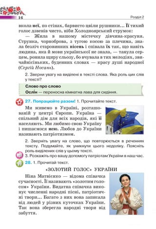 1 6 Розділ 2
вкола неї, по стінах, барвисто цвіли рушники... Її тихий
голос дзвенів чисто, ніби Холодноярський струмок:
— Жила в нашому містечку дівчина-красуня.
Струнка, чорноброва, з тугою косою за плечима, зна­
ла безліч старовинних пісень і співала їх так, що навіть
людина, яка й мови української не знала, — танула сер­
цем, ронила щиру сльозу, бо вчувала в тих мелодіях, зви­
чайнісіньких, буденних словах — красу душі народної
{Сергій Носань).
2. Зверни увагу на виділені в тексті слова. Яка роль цих слів
у тексті?
Слово про слово
Ослін — переносна кімнатна лава для сидіння.
27. Попрацюйте разом! 1. Прочитайте текст.
Ми живемо в Україні, розташо­
ваній у центрі Європи. Україна —
спільний дім для всіх народів, які її
населяють. Ми любимо свою Україну
і пишаємося нею. Любов до України
називають патріотизмом.
2. Зверніть увагу на слово, що повторюється в реченнях
тексту. Подумайте, як уникнути цього недоліку. Поясніть
роль виділених слів у цьому тексті.
3. Розкажіть про вашу допомогу патріотам України в наш час.
28. 1. Прочитай текст.
«ЗОЛОТИЙ ГОЛОС» УКРАЇНИ
Ніна Матвієнко — відома співачка
сучасності. Її називають «золотим голо­
сом» України. Видатна співачка вико­
нує численні народні пісні, патріотич­
ні твори... Багато з них вона записала
від людей у різних куточках України.
Так вона зберегла народні твори від
забуття.
 