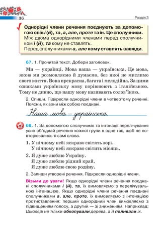 3 6 Розділ З
/ Однорідні члени речення поєднують за допомо­
гою слів і(й), та, а, але, проте та ін. Це сполучники.
Між двома однорідними членами перед сполучни­
ком і (й), та кому не ставлять.
Перед сполучниками а, але кому ставлять завжди.
67. 1. Прочитай текст. Добери заголовок.
Ми — українці. Мова наша — українська. Це мова,
якою ми розмовляємо й думаємо, без якої не мислимо
свого життя. Вона прекрасна, багата і мелодійна. За цими
ознаками українську мову порівнюють з італійською.
Тому не дивно, що нашу мову називають солов’їною.
2. Спиши. Підкресли однорідні члени в четвертому реченні.
Поясни, як вони між собою поєднані.
68. 1. За допомогою сполучників та інтонації перелічування
усно об’єднай речення кожної групи в одне так, щоб не по­
вторювались ті самі слова.
1. У нічному небі яскраво світять зорі.
У нічному небі яскраво світить місяць.
2. Я дуже люблю Україну.
Я дуже люблю рідний край.
Я дуже люблю свою родину.
2. Запиши утворені речення. Підкресли однорідні члени.
Візьми до уваги! Якщо однорідні члени речення поєдна­
ні сполучниками і (й), та, їх вимовляємо з перелічуваль­
ною інтонацією. Якщо однорідні члени речення поєднані
сполучниками а, але, проте, їх вимовляємо з інтонацією
протиставлення: перший однорідний член вимовляємо з
підвищенням голосу, а другий — зі зниженням. Наприклад:
Школярі не тільки обкопували дерева, а й поливали їх.
 